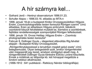 • Gothard Jenő – Herényi observatorium 1896.01.23.
• Schuller Alajos – 1896.03.16. előadás az MTA-n
• 1896. január 18-án a budapesti Királyi Orvosegyesületben Hőgyes
Endre „Csontvázfotografálás testen keresztül Röntgen szerint” című
előadása. Ezen az előadáson Hőgyes embryóról, békákról,
csontokról készült felvételeket mutatott be, kiemelve a csonttörések,
fejlődési rendellenességek szempontjából Röntgen felfedezését.
• 1896. január 19. Orvosi Hetilap: Hőgyes Endre – „Csontváz
photographálás testen keresztül”
• Február 8. Dollinger Gyula – idegentest eltávolitás Rtg.felvétel
alapján - Budapesti Királyi Orvosegyesület,
„Röntgenfényképezéssel a tenyérben meglelt golyó esete” című
betegbemutató. Olyan betegesetről szólt, amikor röntgenfelvétel
után megoperált egy kezet, amelyen sörétgolyó akadt meg. A
röntgenfelvételt Dollinger Gyula kérésére Eötvös Loránd készítette.
Ennek a műtétnek az időpontja kb. két hónappal megelőzte a
londoni sebészi alkalmazást.
• (1896-1912 : 641 publikáció - Ratkóczy Nándor bibliográfiája)
A hír szárnyra kel...
 