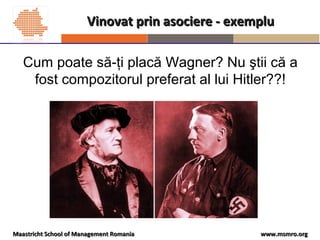 www.msmro.orgwww.msmro.orgMaastricht School of Management RomaniaMaastricht School of Management Romania
Vinovat prin asociere - exempluVinovat prin asociere - exemplu
Cum poate să-ţi placă Wagner? Nu ştii că a
fost compozitorul preferat al lui Hitler??!
 