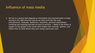 Influence of mass media
 We live in a society that depends on information and communication to keep
moving in the right direction and do our daily activities like work,
entertainment, attitudes, healthcare, education, personal relationships,
travelling and anything else that we have to perform. • Media is the means of
support to the people in the world which shapes their attitude, opinion, and
makes them to think before they start doing a particular work.
 