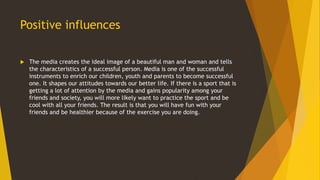Positive influences
 The media creates the ideal image of a beautiful man and woman and tells
the characteristics of a successful person. Media is one of the successful
instruments to enrich our children, youth and parents to become successful
one. It shapes our attitudes towards our better life. If there is a sport that is
getting a lot of attention by the media and gains popularity among your
friends and society, you will more likely want to practice the sport and be
cool with all your friends. The result is that you will have fun with your
friends and be healthier because of the exercise you are doing.
 