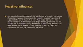 Negative influences
 A negative influence in teenagers is the use of cigars by celebrity movie stars,
the constant exposure of sex images, the excessive images of violence and
exposure to thousands of junk food ads. • Mass media is one of the main
source considered of immorality such as drugs, drinking, pre-marital sex and
adultery are of acceptance today. Media shows us these things. Exposes us to
them. And we are all thinking “if they are doing it, why can’t we?” It is
implanted in our mind that these things are normal.
 