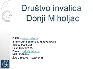 Društvo invalida
       Donji Miholjac

DIDM – www.didm.hr
31540 Donji Miholjac, Vukovarska 9
Tel: 031/630-051
Fax: 031-633175
E-mail : info@didm.hr
M.B. 1370049
Ţ.R. 2500009-1102040418
 