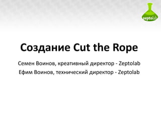 Создание  Cut the Rope Семен Воинов ,  креативный директор  - Zeptolab Ефим Воинов ,  технический директор  - Zeptolab 