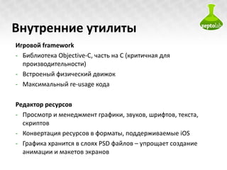Внутренние утилиты Игровой  framework Библиотека  Objective-C , часть на  C  (критичная для производительности) Встроеный физический движок Максимальный  re-usage  кода Редактор ресурсов Просмотр и менеджмент графики, звуков, шрифтов, текста, скриптов Конвертация ресурсов в форматы, поддерживаемые  iOS Графика хранится в слоях  PSD  файлов – упрощает создание анимации и макетов экранов 