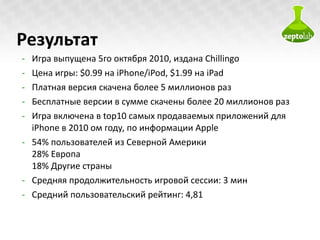 Результат Игра выпущена 5го октября 2010, издана  Chillingo Цена игры:  $0.99  на  iPhone/iPod ,  $1.99  на  iPad Платная версия скачена более 5 миллионов раз Бесплатные версии в сумме скачены более 20 миллионов раз Игра включена в  top10  самых продаваемых приложений для  iPhone  в  2010  ом году, по информации  Apple 54%  пользователей из Северной Америки 28%  Европа 18%  Другие страны Средняя продолжительность игровой сессии : 3  мин Средний пользовательский рейтинг : 4,81 