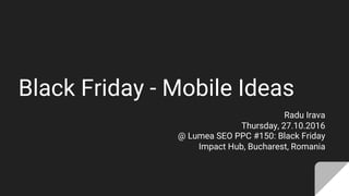 Black Friday - Mobile Ideas
Radu Irava
Thursday, 27.10.2016
@ Lumea SEO PPC #150: Black Friday
Impact Hub, Bucharest, Romania
 