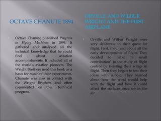 OCTAVE CHANUTE 1894
ORVILLE AND WILBUR
WRIGHT AND THE FIRST
AIRPLANE
 Octave Chanute published Progress
in Flying Machines in 1894. It
gathered and analyzed all the
technical knowledge that he could
find about aviation
accomplishments. It included all of
the world's aviation pioneers. The
Wright Brothers used this book as a
basis for much of their experiments.
Chanute was also in contact with
the Wright Brothers and often
commented on their technical
progress.
 Orville and Wilbur Wright were
very deliberate in their quest for
flight. First, they read about all the
early developments of flight. They
decided to make "a small
contribution" to the study of flight
control by twisting their wings in
flight. Then they began to test their
ideas with a kite. They learned
about how the wind would help
with the flight and how it could
affect the surfaces once up in the
air.
 