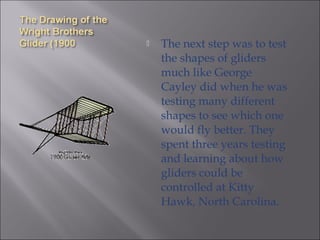  The next step was to test
the shapes of gliders
much like George
Cayley did when he was
testing many different
shapes to see which one
would fly better. They
spent three years testing
and learning about how
gliders could be
controlled at Kitty
Hawk, North Carolina.
 