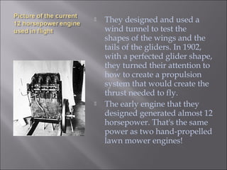  They designed and used a
wind tunnel to test the
shapes of the wings and the
tails of the gliders. In 1902,
with a perfected glider shape,
they turned their attention to
how to create a propulsion
system that would create the
thrust needed to fly.
 The early engine that they
designed generated almost 12
horsepower. That's the same
power as two hand-propelled
lawn mower engines!
 