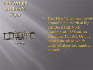  The "Flyer" lifted from level
ground to the north of Big
Kill Devil Hill, North
Carolina, at 10:35 am, on
December 17, 1903. Orville
piloted the plane which
weighed about six hundred
pounds.
 