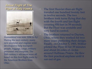 Humankind was now Able to fly!
During the next century, many
new airplanes and engines were
developed to help transport
people, luggage, cargo, military
personnel and weapons. The
20th century's advances were all
based on this first flight made by
the American Brothers from
Ohio.
 The first Heavier-than-air flight
traveled one hundred twenty feet
in twelve seconds. The two
brothers took turns flying that day
with the fourth and last flight
covering 850 feet in 59 seconds.
But the Flyer was unstable and
very hard to control.
 The brothers returned to Dayton,
Ohio, where they worked for two
more years perfecting their design.
Finally, on October 5, 1905, Wilbur
piloted the Flyer III for 39 minutes
and about 24 miles of circles
around Huffman Prairie. He flew
the first practical airplane until it
ran out of gas.
 