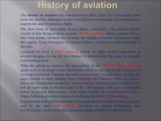  The history of aviation has extended over More Than Two Thousand years
from the Earliest Attempts in kites and gliders to powered Heavier-than-air ,
supersonic and Hypersonic flight.
 The first form of man-made flying objects were kites. The earliest known
record of kite flying is from around 200 BC in China, when a general flew a
kite over enemy territory to calculate the length of tunnel required to enter
the region. Yuan Huangtou, a Chinese prince, survived by tying himself to
the kite.
 Leonardo da Vinci 's (15th century) dream of flight found expression in
several designs, but he did not attempt to demonstrate his ideas by actually
constructing them.
 With the efforts to analyze the atmosphere in the 17th and 18th centuries,
gases such as hydrogen were discovered which in turn led to the invention of
hydrogen balloons. Various theories in mechanics by physicists during the
same period of time, notably fluid dynamics and Newton's laws of motion ,
led to the foundation of modern aerodynamics. Tethered balloons filled with
hot air were used in the first half of the 19th century and saw considerable
action in several mid-century wars, most notably the American Civil War ,
where balloons provided observation during the Battle of Petersburg .
 Experiments with gliders provided the groundwork for heavier-than-air craft,
and by the early 20th century advances in engine technology and
aerodynamics made controlled, powered flight possible for the first time.
 