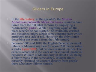  In the 9th century, at the age of 65, the Muslim
Andalusian polymath Abbas Ibn Firnas is said to have
flown from the hill Jabal al-'Arus by employing a
rudimentary glider . While " alighting again on the
place whence he had started," he eventually crashed
and sustained injury which some contemporary critics
attributed to a lack of tail. However, the only source
describing the event is from the 17th century.
 Between 1000 and 1010, the English Benedictine monk
Eilmer of Malmesbury flew for about 200 meters using
a glider ( year 1010), but he too sustained injuries. The
event is recorded in the work of the eminent medieval
historian William of Malmesbury in about 1125. Being
a fellow monk in the same abbey, William almost
certainly obtained his account directly from people
there who knew Eilmer himself.
 