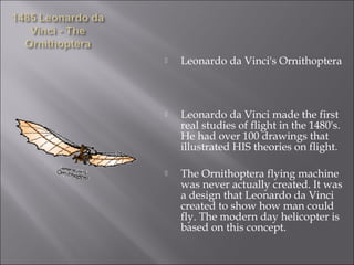  Leonardo da Vinci's Ornithoptera
 Leonardo da Vinci made the first
real studies of flight in the 1480's.
He had over 100 drawings that
illustrated HIS theories on flight.
 The Ornithoptera flying machine
was never actually created. It was
a design that Leonardo da Vinci
created to show how man could
fly. The modern day helicopter is
based on this concept.
 
