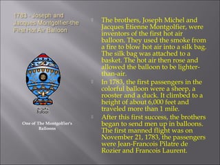 One of The Montgolfier's
Balloons
 The brothers, Joseph Michel and
Jacques Etienne Montgolfier, were
inventors of the first hot air
balloon. They used the smoke from
a fire to blow hot air into a silk bag.
The silk bag was attached to a
basket. The hot air then rose and
allowed the balloon to be lighter-
than-air.
 In 1783, the first passengers in the
colorful balloon were a sheep, a
rooster and a duck. It climbed to a
height of about 6,000 feet and
traveled more than 1 mile.
 After this first success, the brothers
began to send men up in balloons.
The first manned flight was on
November 21, 1783, the passengers
were Jean-Francois Pilatre de
Rozier and Francois Laurent.
 