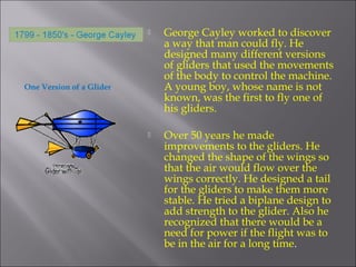 One Version of a Glider
 George Cayley worked to discover
a way that man could fly. He
designed many different versions
of gliders that used the movements
of the body to control the machine.
A young boy, whose name is not
known, was the first to fly one of
his gliders.
 Over 50 years he made
improvements to the gliders. He
changed the shape of the wings so
that the air would flow over the
wings correctly. He designed a tail
for the gliders to make them more
stable. He tried a biplane design to
add strength to the glider. Also he
recognized that there would be a
need for power if the flight was to
be in the air for a long time.
 