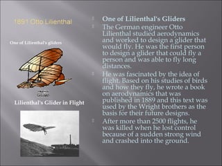 One of Lilienthal's gliders
 One of Lilienthal's Gliders
 The German engineer Otto
Lilienthal studied aerodynamics
and worked to design a glider that
would fly. He was the first person
to design a glider that could fly a
person and was able to fly long
distances.
 He was fascinated by the idea of
flight. Based on his studies of birds
and how they fly, he wrote a book
on aerodynamics that was
published in 1889 and this text was
used by the Wright brothers as the
basis for their future designs.
 After more than 2500 flights, he
was killed when he lost control
because of a sudden strong wind
and crashed into the ground.
Lilienthal's Glider in Flight
 