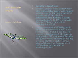 Langley's Aerodrome
 Langley's Aerodrome
 Samuel Langley was an astronomer,
who realized that power was needed
to help man fly. He built a model of
a plane, which he called an
aerodrome, that included a steam-
powered engine. In 1891, his model
flew for 3/4s of a mile before
running out of fuel.
 Langley received a $50,000 grant to
build a full sized aerodrome. It was
too heavy to fly and it crashed. He
was very disappointed. He gave up
trying to fly. His major contributions
to flight involved attempts at adding
a power plant to a glider. He was
also well known as the director of
the Smithsonian Institute in
Washington, DC.
 