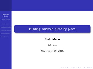 Java User
Group
Radu Marin
Introduction
Implementation
Learn by doing
Improvements
Conclusions
Binding Android piece by piece
Radu Marin
Softvision
November 19, 2015
 
