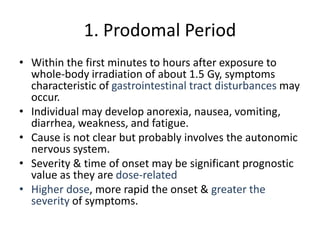1. Prodomal Period
• Within the first minutes to hours after exposure to
whole-body irradiation of about 1.5 Gy, symptoms
characteristic of gastrointestinal tract disturbances may
occur.
• Individual may develop anorexia, nausea, vomiting,
diarrhea, weakness, and fatigue.
• Cause is not clear but probably involves the autonomic
nervous system.
• Severity & time of onset may be significant prognostic
value as they are dose-related
• Higher dose, more rapid the onset & greater the
severity of symptoms.
 