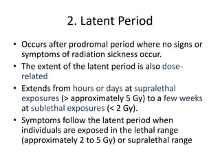 2. Latent Period
• Occurs after prodromal period where no signs or
symptoms of radiation sickness occur.
• The extent of the latent period is also dose-
related
• Extends from hours or days at supralethal
exposures (> approximately 5 Gy) to a few weeks
at sublethal exposures (< 2 Gy).
• Symptoms follow the latent period when
individuals are exposed in the lethal range
(approximately 2 to 5 Gy) or supralethal range
 
