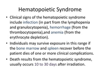 Hematopoietic Syndrome
• Clinical signs of the hematopoietic syndrome
include infection (in part from the lymphopenia
and granulocytopenia), hemorrhage (from the
thrombocytopenia),and anemia (from the
erythrocyte depletion).
• Individuals may survive exposure in this range if
the bone marrow and spleen recover before the
patient dies of one or more clinical complications.
• Death results from the hematopoietic syndrome,
usually occurs 10 to 30 days after irradiation.
 