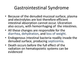 Gastrointestinal Syndrome
• Because of the denuded mucosal surface, plasma
and electrolytes are lost therefore efficient
intestinal absorption cannot occur. Ulceration
also occurs, with hemorrhaging of the intestines.
• All these changes are responsible for the
diarrhea, dehydration, and loss of weight.
• Endogenous intestinal bacteria readily invade the
denuded surface, producing septicemia.
• Death occurs before the full effect of the
radiation on hematopoietic systems can be
evidenced
 