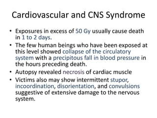 Cardiovascular and CNS Syndrome
• Exposures in excess of 50 Gy usually cause death
in 1 to 2 days.
• The few human beings who have been exposed at
this level showed collapse of the circulatory
system with a precipitous fall in blood pressure in
the hours preceding death.
• Autopsy revealed necrosis of cardiac muscle
• Victims also may show intermittent stupor,
incoordination, disorientation, and convulsions
suggestive of extensive damage to the nervous
system.
 