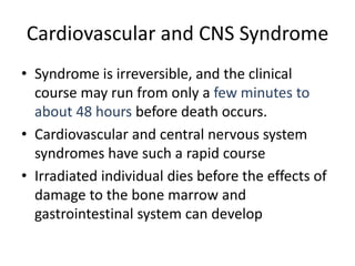 Cardiovascular and CNS Syndrome
• Syndrome is irreversible, and the clinical
course may run from only a few minutes to
about 48 hours before death occurs.
• Cardiovascular and central nervous system
syndromes have such a rapid course
• Irradiated individual dies before the effects of
damage to the bone marrow and
gastrointestinal system can develop
 
