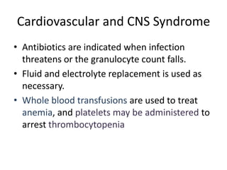 Cardiovascular and CNS Syndrome
• Antibiotics are indicated when infection
threatens or the granulocyte count falls.
• Fluid and electrolyte replacement is used as
necessary.
• Whole blood transfusions are used to treat
anemia, and platelets may be administered to
arrest thrombocytopenia
 