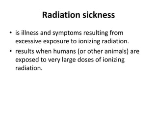 Radiation sickness
• is illness and symptoms resulting from
excessive exposure to ionizing radiation.
• results when humans (or other animals) are
exposed to very large doses of ionizing
radiation.
 