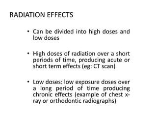 RADIATION EFFECTS
• Can be divided into high doses and
low doses
• High doses of radiation over a short
periods of time, producing acute or
short term effects (eg: CT scan)
• Low doses: low exposure doses over
a long period of time producing
chronic effects (example of chest x-
ray or orthodontic radiographs)
 