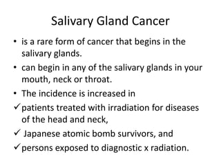 Salivary Gland Cancer
• is a rare form of cancer that begins in the
salivary glands.
• can begin in any of the salivary glands in your
mouth, neck or throat.
• The incidence is increased in
patients treated with irradiation for diseases
of the head and neck,
 Japanese atomic bomb survivors, and
persons exposed to diagnostic x radiation.
 