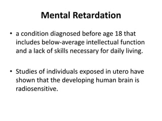 Mental Retardation
• a condition diagnosed before age 18 that
includes below-average intellectual function
and a lack of skills necessary for daily living.
• Studies of individuals exposed in utero have
shown that the developing human brain is
radiosensitive.
 