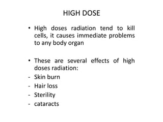 • High doses radiation tend to kill
cells, it causes immediate problems
to any body organ
• These are several effects of high
doses radiation:
- Skin burn
- Hair loss
- Sterility
- cataracts
HIGH DOSE
 