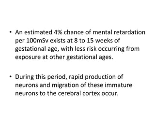 • An estimated 4% chance of mental retardation
per 100mSv exists at 8 to 15 weeks of
gestational age, with less risk occurring from
exposure at other gestational ages.
• During this period, rapid production of
neurons and migration of these immature
neurons to the cerebral cortex occur.
 