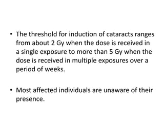 • The threshold for induction of cataracts ranges
from about 2 Gy when the dose is received in
a single exposure to more than 5 Gy when the
dose is received in multiple exposures over a
period of weeks.
• Most affected individuals are unaware of their
presence.
 