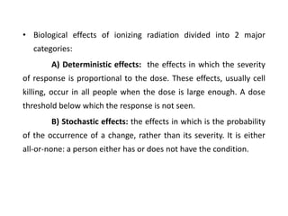 • Biological effects of ionizing radiation divided into 2 major
categories:
A) Deterministic effects: the effects in which the severity
of response is proportional to the dose. These effects, usually cell
killing, occur in all people when the dose is large enough. A dose
threshold below which the response is not seen.
B) Stochastic effects: the effects in which is the probability
of the occurrence of a change, rather than its severity. It is either
all-or-none: a person either has or does not have the condition.
 