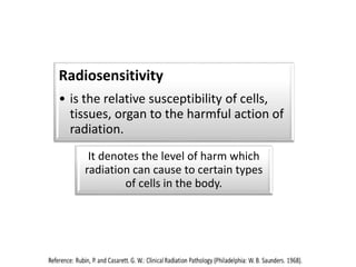 Radiosensitivity
• is the relative susceptibility of cells,
tissues, organ to the harmful action of
radiation.
It denotes the level of harm which
radiation can cause to certain types
of cells in the body.
 