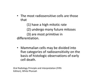 • The most radiosensitive cells are those
that
(1) have a high mitotic rate
(2) undergo many future mitoses
(3) are most primitive in
differentiation.
• Mammalian cells may be divided into
five categories of radiosensitivity on the
basis of histologic observations of early
cell death.
Oral Radiology Principle and Interpretation (Fifth
Edition), White Pharoah
 