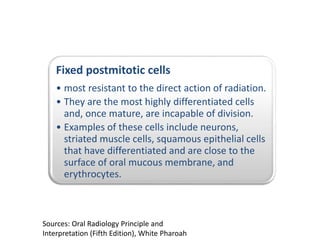Fixed postmitotic cells
• most resistant to the direct action of radiation.
• They are the most highly differentiated cells
and, once mature, are incapable of division.
• Examples of these cells include neurons,
striated muscle cells, squamous epithelial cells
that have differentiated and are close to the
surface of oral mucous membrane, and
erythrocytes.
Sources: Oral Radiology Principle and
Interpretation (Fifth Edition), White Pharoah
 