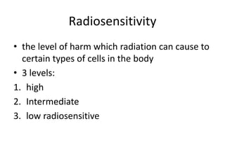 Radiosensitivity
• the level of harm which radiation can cause to
certain types of cells in the body
• 3 levels:
1. high
2. Intermediate
3. low radiosensitive
 