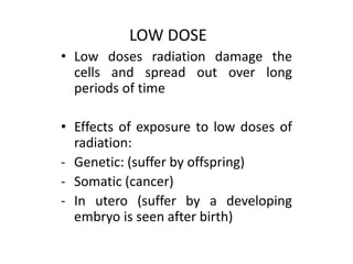 • Low doses radiation damage the
cells and spread out over long
periods of time
• Effects of exposure to low doses of
radiation:
- Genetic: (suffer by offspring)
- Somatic (cancer)
- In utero (suffer by a developing
embryo is seen after birth)
LOW DOSE
 