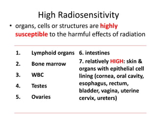 High Radiosensitivity
• organs, cells or structures are highly
susceptible to the harmful effects of radiation
1. Lymphoid organs
2. Bone marrow
3. WBC
4. Testes
5. Ovaries
6. intestines
7. relatively HIGH: skin &
organs with epithelial cell
lining (cornea, oral cavity,
esophagus, rectum,
bladder, vagina, uterine
cervix, ureters)
 