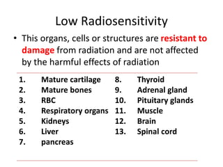 Low Radiosensitivity
• This organs, cells or structures are resistant to
damage from radiation and are not affected
by the harmful effects of radiation
1. Mature cartilage
2. Mature bones
3. RBC
4. Respiratory organs
5. Kidneys
6. Liver
7. pancreas
8. Thyroid
9. Adrenal gland
10. Pituitary glands
11. Muscle
12. Brain
13. Spinal cord
 