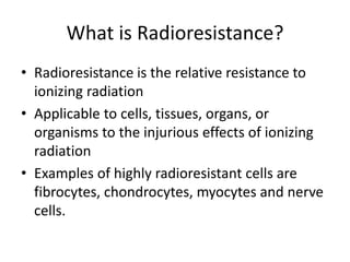 What is Radioresistance?
• Radioresistance is the relative resistance to
ionizing radiation
• Applicable to cells, tissues, organs, or
organisms to the injurious effects of ionizing
radiation
• Examples of highly radioresistant cells are
fibrocytes, chondrocytes, myocytes and nerve
cells.
 