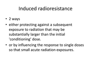 Induced radioresistance
• 2 ways
• either protecting against a subsequent
exposure to radiation that may be
substantially larger than the initial
'conditioning' dose.
• or by influencing the response to single doses
so that small acute radiation exposures.
 