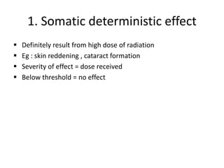 1. Somatic deterministic effect
 Definitely result from high dose of radiation
 Eg : skin reddening , cataract formation
 Severity of effect = dose received
 Below threshold = no effect
 