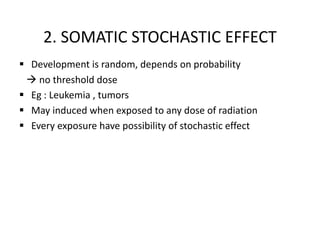 2. SOMATIC STOCHASTIC EFFECT
 Development is random, depends on probability
 no threshold dose
 Eg : Leukemia , tumors
 May induced when exposed to any dose of radiation
 Every exposure have possibility of stochastic effect
 