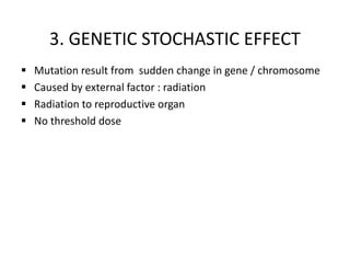 3. GENETIC STOCHASTIC EFFECT
 Mutation result from sudden change in gene / chromosome
 Caused by external factor : radiation
 Radiation to reproductive organ
 No threshold dose
 